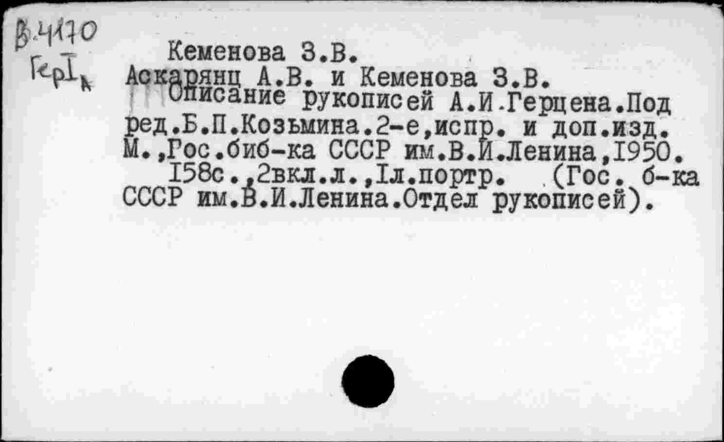 ﻿
Кеменова З.В.
Аскарянц А.В. и Кеменова З.В.
описание рукописей А.И.Герцена.Под ред.Б.П.Козьмина.2-е,испр. и доп.изд. М.,Гос.биб-ка СССР им.В.И.Ленина,1950.
158с.,2вкл.л.,1л.портр. (Гос. б-ка СССР им.В.И.Ленина.Отдел рукописей).